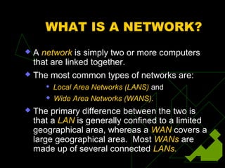 WHAT IS A NETWORK?
   A network is simply two or more computers
    that are linked together.
   The most common types of networks are:
          Local Area Networks (LANS) and
          Wide Area Networks (WANS).
   The primary difference between the two is
    that a LAN is generally confined to a limited
    geographical area, whereas a WAN covers a
    large geographical area. Most WANs are
    made up of several connected LANs.
 