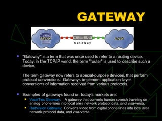 GATEWAY


   "Gateway" is a term that was once used to refer to a routing device.
    Today, in the TCP/IP world, the term "router" is used to describe such a
    device.

    The term gateway now refers to special-purpose devices, that perform
    protocol conversions. Gateways implement application layer
    conversions of information received from various protocols.

   Examples of gateways found on today's markets are:
        VocalTec Gateway: A gateway that converts human speech traveling on
         analog phone lines into local area network protocol data, and visa-versa.
        RadVision Gateway: Converts video from digital phone lines into local area
         network protocol data, and visa-versa.
 