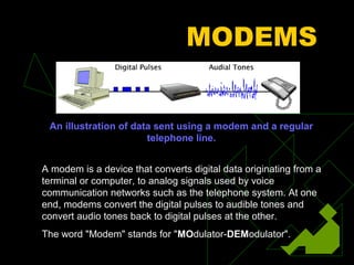 MODEMS


 An illustration of data sent using a modem and a regular
                       telephone line.


A modem is a device that converts digital data originating from a
terminal or computer, to analog signals used by voice
communication networks such as the telephone system. At one
end, modems convert the digital pulses to audible tones and
convert audio tones back to digital pulses at the other.
The word "Modem" stands for "MOdulator-DEModulator".
 
