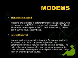MODEMS
   Transmission speed

    Modems are available in different transmission speeds, which
    are measured in BPS (bits per second) also called BAUD rate.
    Standard modems speeds: 9600 baud, 14400 baud, 28800
    baud, 33600 baud, 56800 baud.

   Internal/External

    Internal modems are electronic cards. An internal modem is
    installed in one of the computer's expansion slot.
    External modems are fully functioning external devices. The
    external modem is connected to a computer using a serial
    cable to one of the computer's serial ports, and draws power
    from an external power source.
 