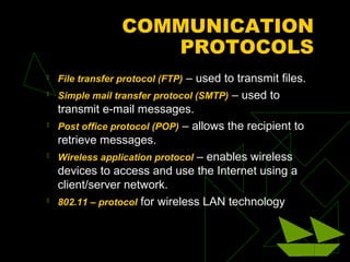 COMMUNICATION
                    PROTOCOLS
   File transfer protocol (FTP) – used to transmit files.
   Simple mail transfer protocol (SMTP) – used to
    transmit e-mail messages.
   Post office protocol (POP) – allows the recipient to
    retrieve messages.
   Wireless application protocol – enables wireless
    devices to access and use the Internet using a
    client/server network.
   802.11 – protocol for wireless LAN technology
 