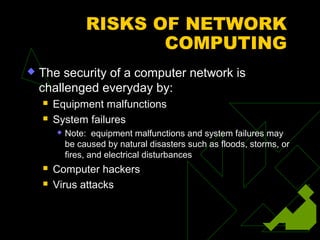 RISKS OF NETWORK
                        COMPUTING
   The security of a computer network is
    challenged everyday by:
       Equipment malfunctions
       System failures
           Note: equipment malfunctions and system failures may
            be caused by natural disasters such as floods, storms, or
            fires, and electrical disturbances
       Computer hackers
       Virus attacks
 