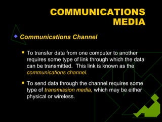 COMMUNICATIONS
                          MEDIA
   Communications Channel

       To transfer data from one computer to another
        requires some type of link through which the data
        can be transmitted. This link is known as the
        communications channel.
       To send data through the channel requires some
        type of transmission media, which may be either
        physical or wireless.
 