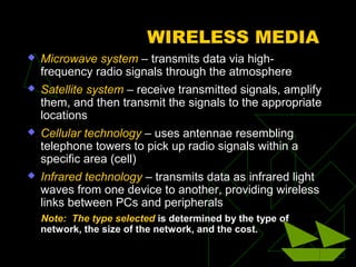 WIRELESS MEDIA
   Microwave system – transmits data via high-
    frequency radio signals through the atmosphere
   Satellite system – receive transmitted signals, amplify
    them, and then transmit the signals to the appropriate
    locations
   Cellular technology – uses antennae resembling
    telephone towers to pick up radio signals within a
    specific area (cell)
   Infrared technology – transmits data as infrared light
    waves from one device to another, providing wireless
    links between PCs and peripherals
    Note: The type selected is determined by the type of
    network, the size of the network, and the cost.
 