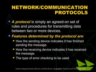 NETWORK/COMMUNICATION
               PROTOCOLS
 A protocol is simply an agreed-on set of
  rules and procedures for transmitting data
  between two or more devices.
 Features determined by the protocol are:
       How the sending device indicates it has finished
        sending the message.
       How the receiving device indicates it has received
        the message.
       The type of error checking to be used.


        Ambrose, Bergerud, Busche, Morrison, and Wells-Pusins: IC3 BASICS, Thomson Course Technology, 2003
 