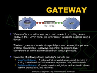 GATEWAY


   "Gateway" is a term that was once used to refer to a routing device.
    Today, in the TCP/IP world, the term "router" is used to describe such a
    device.

    The term gateway now refers to special-purpose devices, that perform
    protocol conversions. Gateways implement application layer
    conversions of information received from various protocols.

   Examples of gateways found on today's markets are:
        VocalTec Gateway: A gateway that converts human speech traveling on
         analog phone lines into local area network protocol data, and visa-versa.
        RadVision Gateway: Converts video from digital phone lines into local area
         network protocol data, and visa-versa.
                        Networks for Beginners: http://compnetworking.about.com/
 