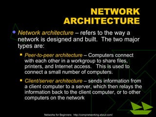 NETWORK
                               ARCHITECTURE
   Network architecture – refers to the way a
    network is designed and built. The two major
    types are:
       Peer-to-peer architecture – Computers connect
        with each other in a workgroup to share files,
        printers, and Internet access. This is used to
        connect a small number of computers.
       Client/server architecture – sends information from
        a client computer to a server, which then relays the
        information back to the client computer, or to other
        computers on the network


                Networks for Beginners: http://compnetworking.about.com/
 
