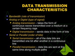 DATA TRANSMISSION
                  CHARACTERISTICS
   Bandwidth (rate of transmission)
   Analog or Digital (type of signal)
      Analog transmission – takes the form of
       continuous waves transmitted over a medium at a
       certain frequency rage
      Digital transmission – sends data in the form of bits

   Serial or Parallel (order of bits)
      Serial transmission – all of the data bits are
       transmitted one bit after another in a continuous
       line
      Parallel transmission – data bits are sent at the
       same time along multiple paths
 