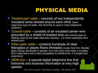 PHYSICAL MEDIA
   Twisted-pair cable – consists of two independently
    insulated wires twisted around each other (least
    expensive type of cable—the kind that is used in many telephone
    systems)
   Coaxial cable – consists of an insulated center wire
    grounded by a shield of braided wire (the primary type of
    cabling used by the cable television industry; it is more expensive than
    twisted pair)
   Fiber-optic cable – contains hundreds of clear
    fiberglass or plastic fibers (threads) (made from thin, flexible
    glass tubing; bandwidth is greater, so it can carry more data; it is lighter
    than metal wires and is less susceptible to interference; it is fragile and
    expensive)
   ISDN line – a special digital telephone line that
    transmits and receives information at very high
    speeds
                Fuller, Floyd, Computers: Understanding Technology: EMC Paradigm, 2003.
 