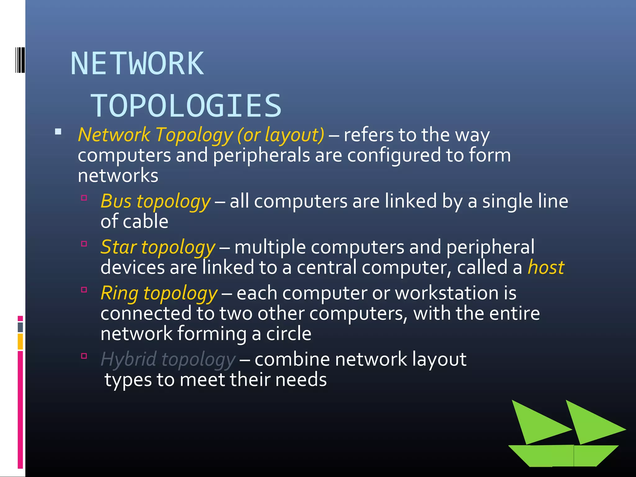 NETWORK
TOPOLOGIES
 Network Topology (or layout) – refers to the way
computers and peripherals are configured to form
networks
 Bus topology – all computers are linked by a single line
of cable
 Star topology – multiple computers and peripheral
devices are linked to a central computer, called a host
 Ring topology – each computer or workstation is
connected to two other computers, with the entire
network forming a circle
 Hybrid topology – combine network layout
types to meet their needs
 