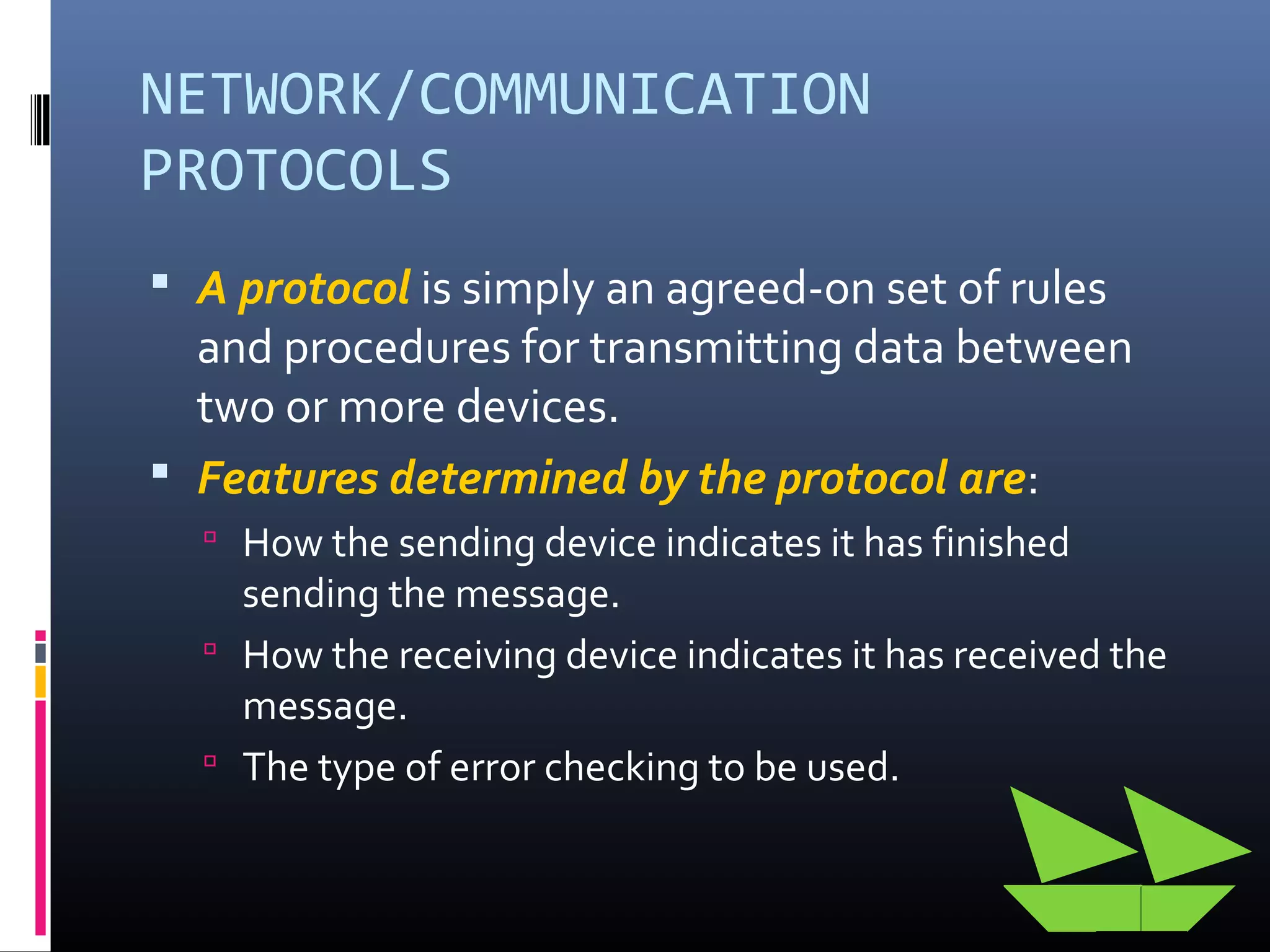 NETWORK/COMMUNICATION
PROTOCOLS
 A protocol is simply an agreed-on set of rules
and procedures for transmitting data between
two or more devices.
 Features determined by the protocol are:
 How the sending device indicates it has finished
sending the message.
 How the receiving device indicates it has received the
message.
 The type of error checking to be used.
 