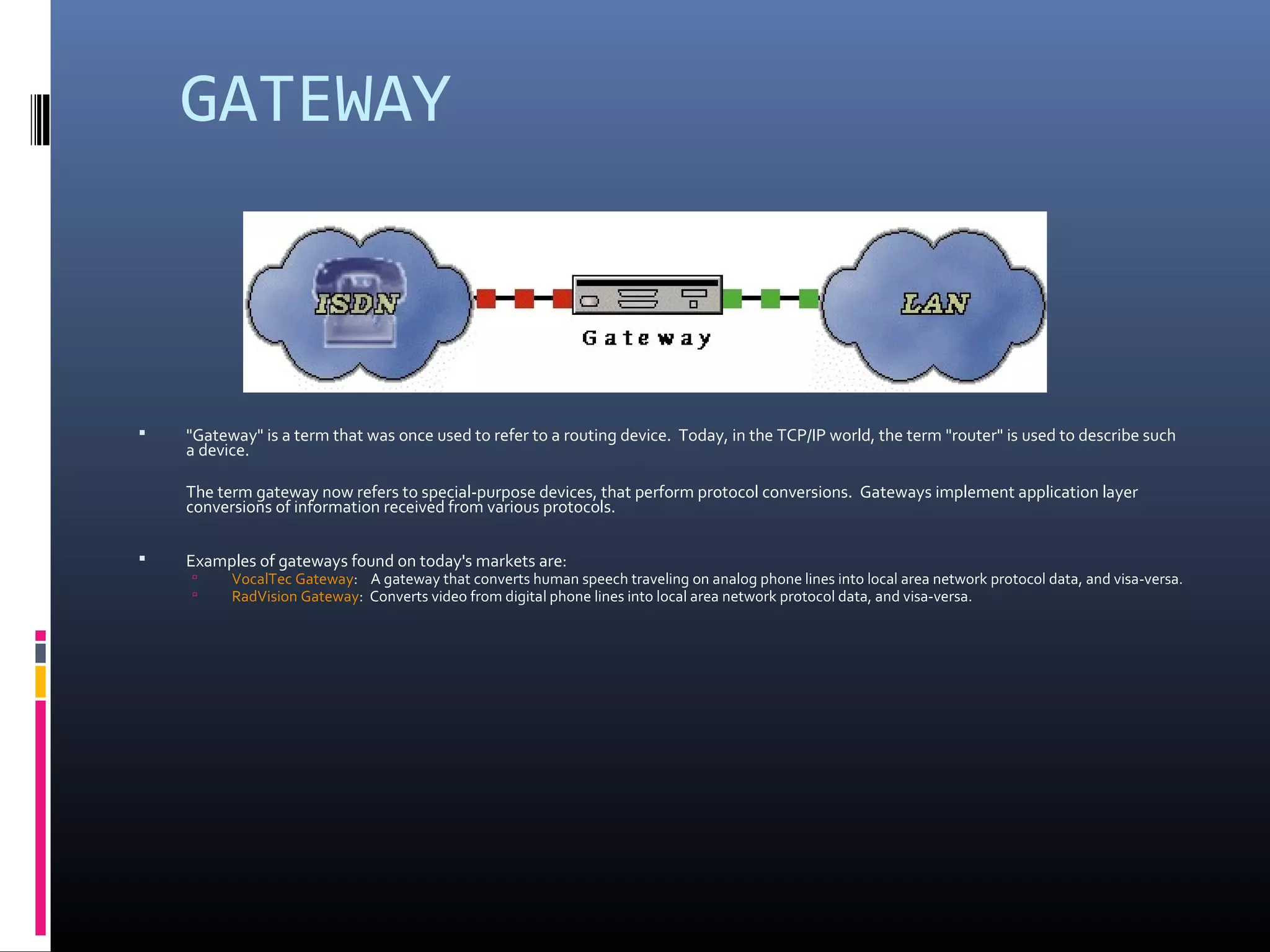 GATEWAY
 "Gateway" is a term that was once used to refer to a routing device. Today, in the TCP/IP world, the term "router" is used to describe such
a device.
The term gateway now refers to special-purpose devices, that perform protocol conversions. Gateways implement application layer
conversions of information received from various protocols.
 Examples of gateways found on today's markets are:
 VocalTec Gateway: A gateway that converts human speech traveling on analog phone lines into local area network protocol data, and visa-versa.
 RadVision Gateway: Converts video from digital phone lines into local area network protocol data, and visa-versa.
 