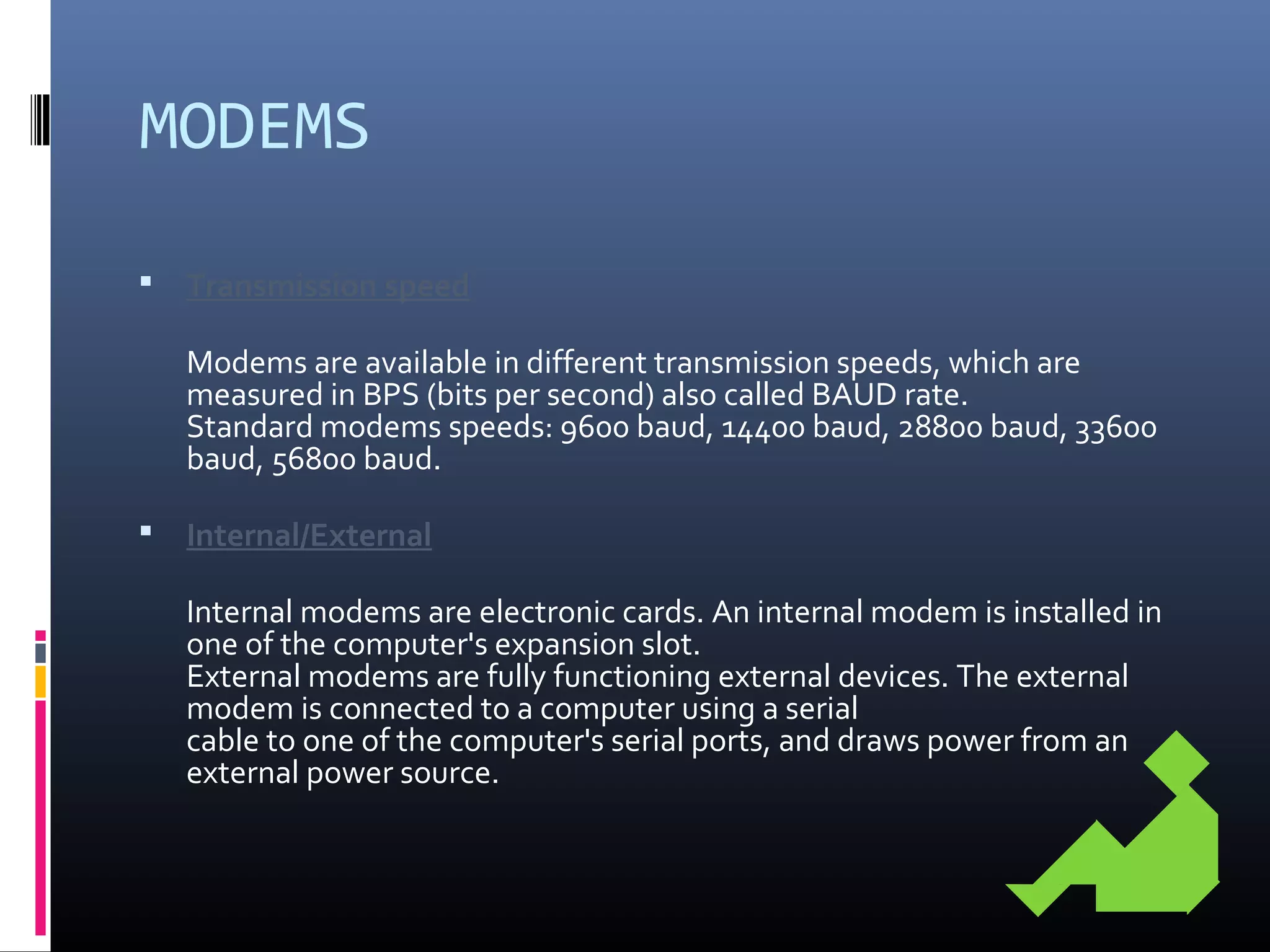MODEMS
 Transmission speed
Modems are available in different transmission speeds, which are
measured in BPS (bits per second) also called BAUD rate.
Standard modems speeds: 9600 baud, 14400 baud, 28800 baud, 33600
baud, 56800 baud.
 Internal/External
Internal modems are electronic cards. An internal modem is installed in
one of the computer's expansion slot.
External modems are fully functioning external devices. The external
modem is connected to a computer using a serial
cable to one of the computer's serial ports, and draws power from an
external power source.
 