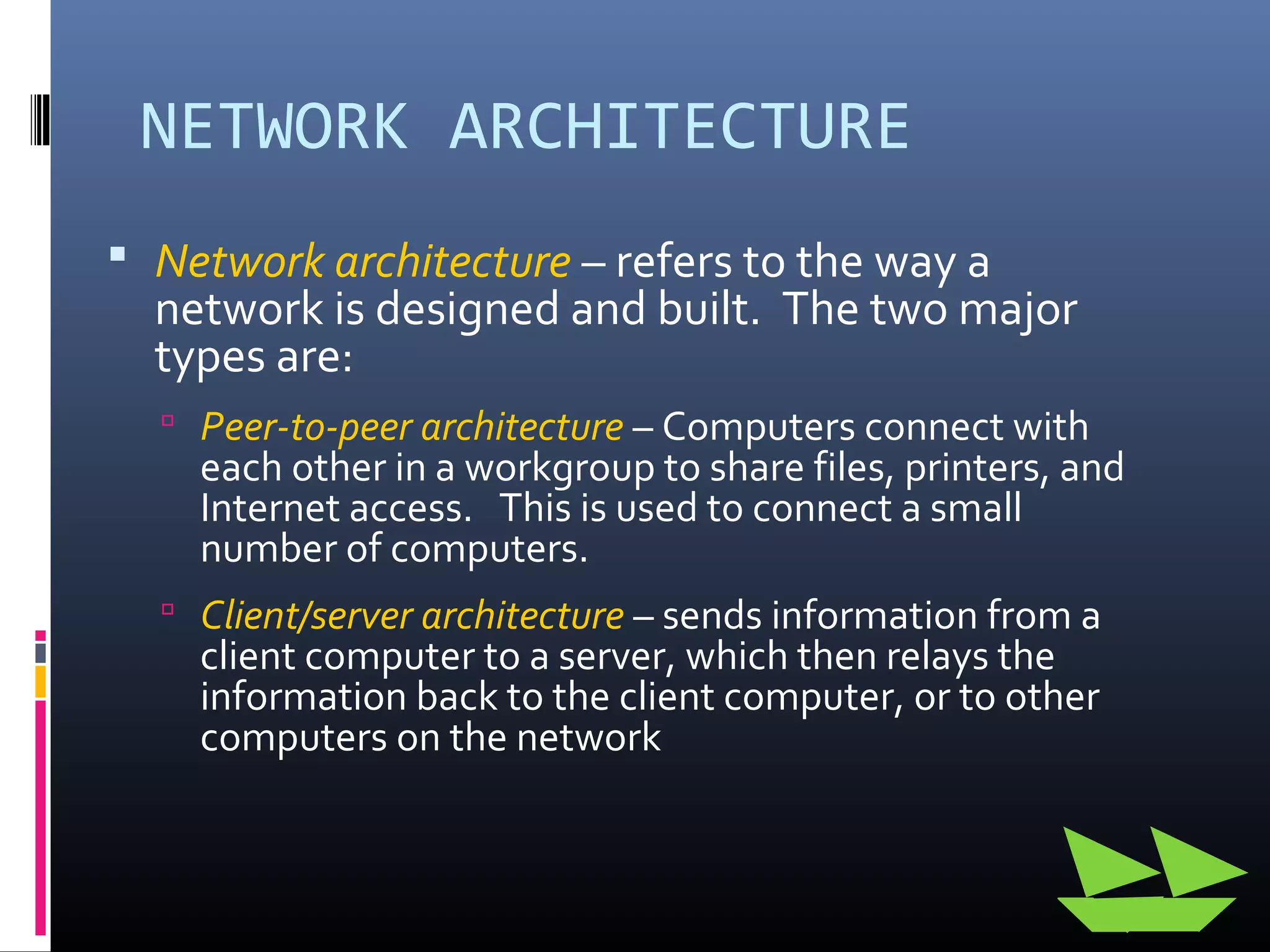 NETWORK ARCHITECTURE
 Network architecture – refers to the way a
network is designed and built. The two major
types are:
 Peer-to-peer architecture – Computers connect with
each other in a workgroup to share files, printers, and
Internet access. This is used to connect a small
number of computers.
 Client/server architecture – sends information from a
client computer to a server, which then relays the
information back to the client computer, or to other
computers on the network
 