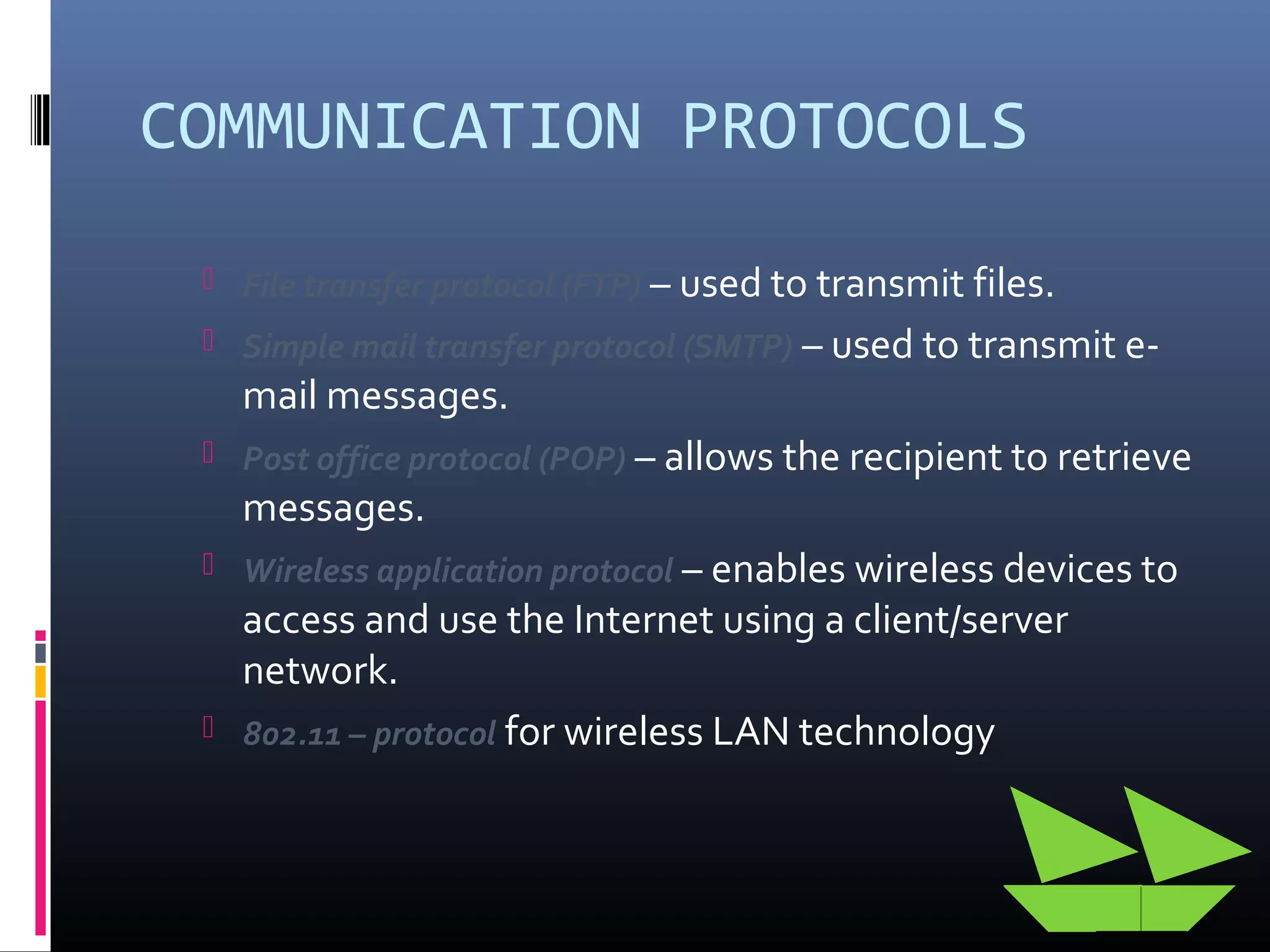 COMMUNICATION PROTOCOLS
 File transfer protocol (FTP) – used to transmit files.
 Simple mail transfer protocol (SMTP) – used to transmit e-
mail messages.
 Post office protocol (POP) – allows the recipient to retrieve
messages.
 Wireless application protocol – enables wireless devices to
access and use the Internet using a client/server
network.
 802.11 – protocol for wireless LAN technology
 