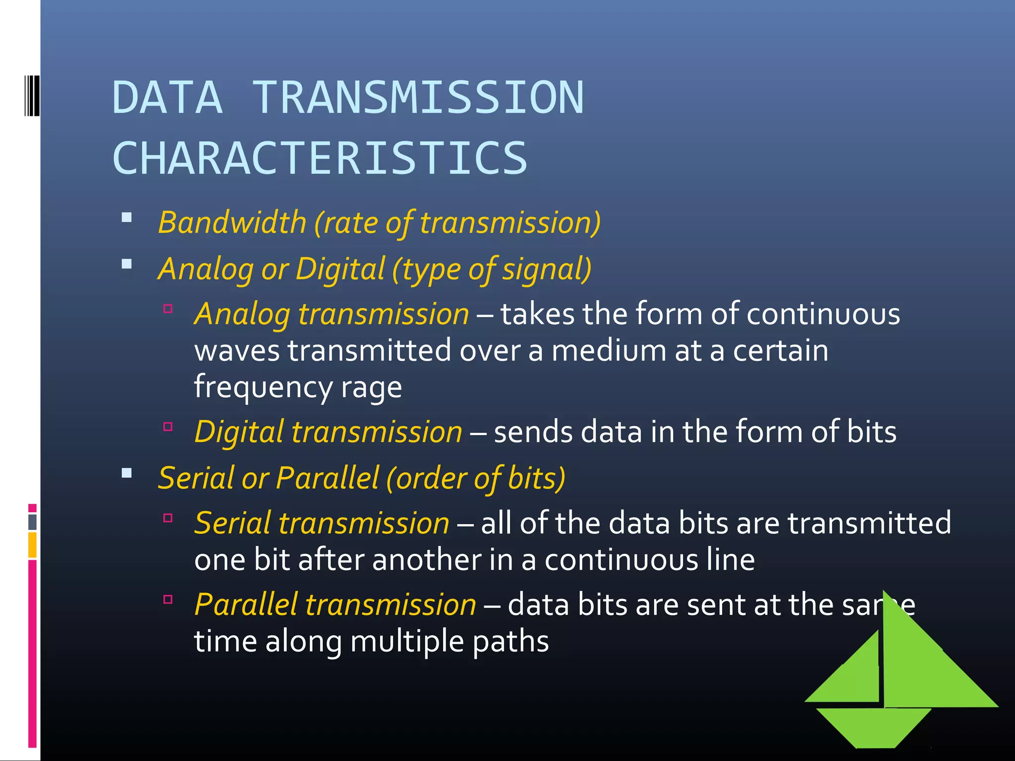 DATA TRANSMISSION
CHARACTERISTICS
 Bandwidth (rate of transmission)
 Analog or Digital (type of signal)
 Analog transmission – takes the form of continuous
waves transmitted over a medium at a certain
frequency rage
 Digital transmission – sends data in the form of bits
 Serial or Parallel (order of bits)
 Serial transmission – all of the data bits are transmitted
one bit after another in a continuous line
 Parallel transmission – data bits are sent at the same
time along multiple paths
 