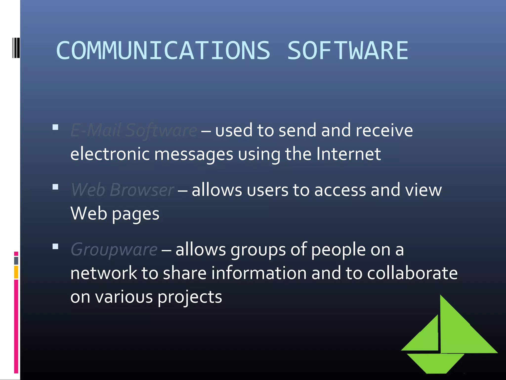 COMMUNICATIONS SOFTWARE
 E-Mail Software – used to send and receive
electronic messages using the Internet
 Web Browser – allows users to access and view
Web pages
 Groupware – allows groups of people on a
network to share information and to collaborate
on various projects
 