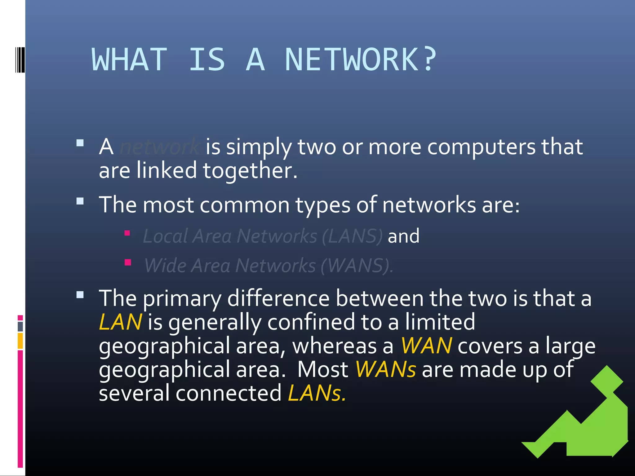 WHAT IS A NETWORK?
 A network is simply two or more computers that
are linked together.
 The most common types of networks are:
 Local Area Networks (LANS) and
 Wide Area Networks (WANS).
 The primary difference between the two is that a
LAN is generally confined to a limited
geographical area, whereas a WAN covers a large
geographical area. Most WANs are made up of
several connected LANs.
 