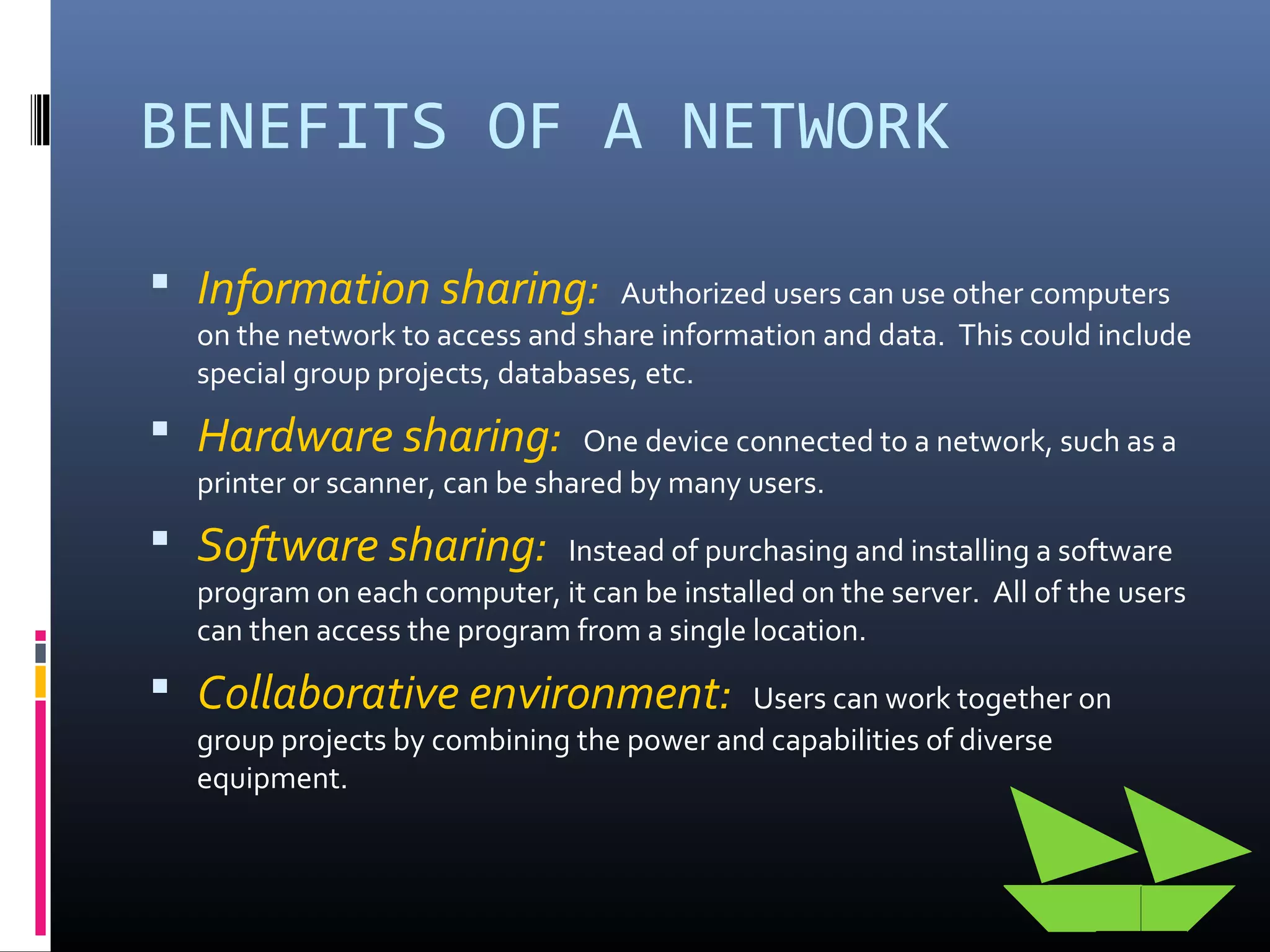 BENEFITS OF A NETWORK
 Information sharing: Authorized users can use other computers
on the network to access and share information and data. This could include
special group projects, databases, etc.
 Hardware sharing: One device connected to a network, such as a
printer or scanner, can be shared by many users.
 Software sharing: Instead of purchasing and installing a software
program on each computer, it can be installed on the server. All of the users
can then access the program from a single location.
 Collaborative environment: Users can work together on
group projects by combining the power and capabilities of diverse
equipment.
 