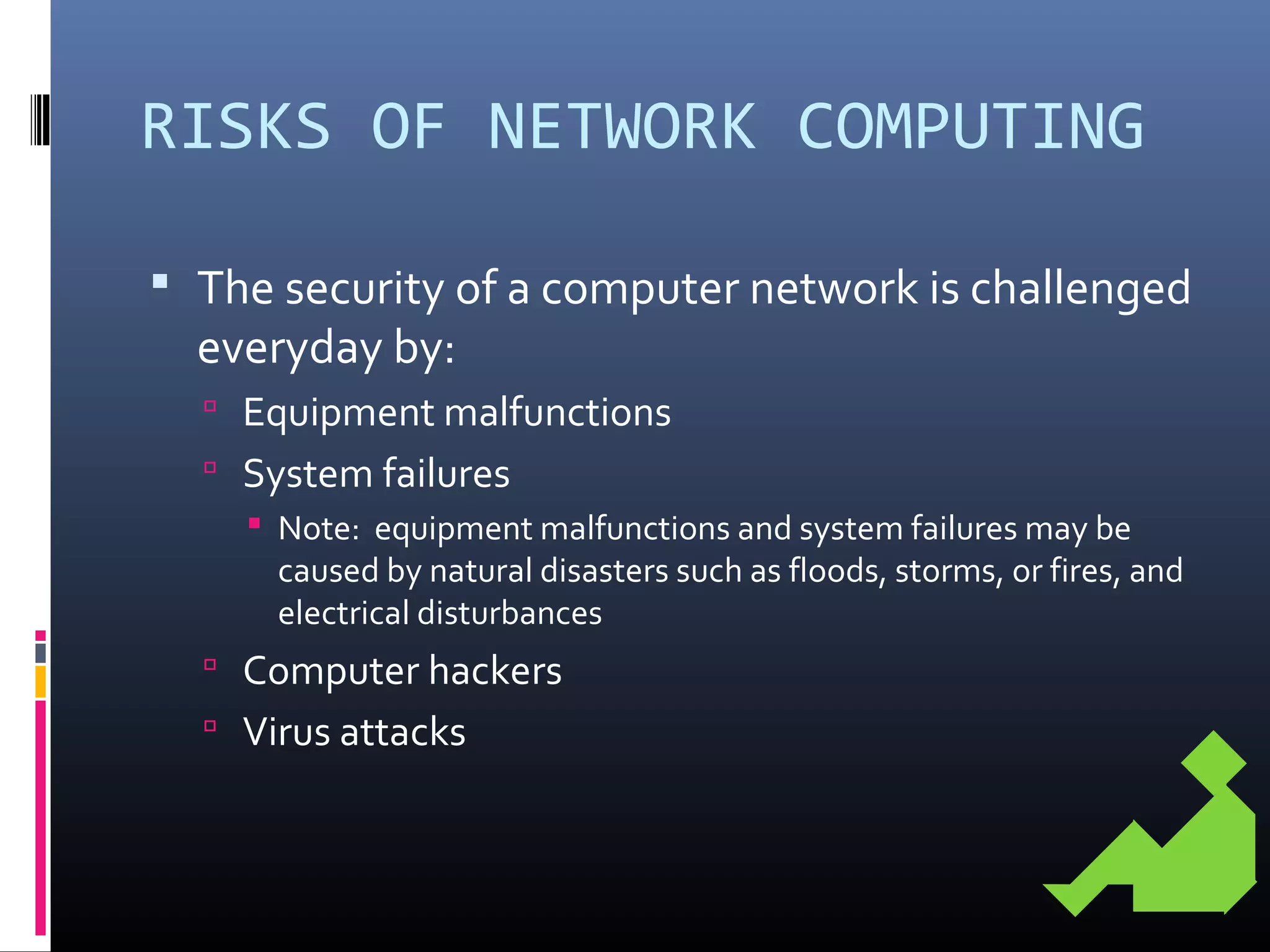 RISKS OF NETWORK COMPUTING
 The security of a computer network is challenged
everyday by:
 Equipment malfunctions
 System failures
 Note: equipment malfunctions and system failures may be
caused by natural disasters such as floods, storms, or fires, and
electrical disturbances
 Computer hackers
 Virus attacks
 
