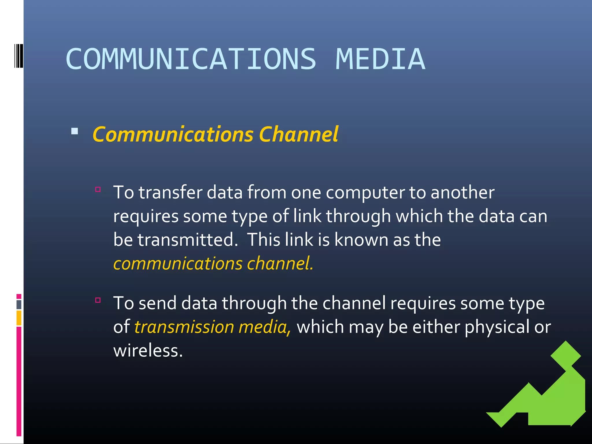COMMUNICATIONS MEDIA
 Communications Channel
 To transfer data from one computer to another
requires some type of link through which the data can
be transmitted. This link is known as the
communications channel.
 To send data through the channel requires some type
of transmission media, which may be either physical or
wireless.
 