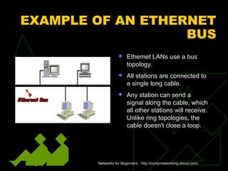 EXAMPLE OF AN ETHERNET
BUS
 Ethernet LANs use a bus
topology.
 All stations are connected to
a single long cable.
 Any station can send a
signal along the cable, which
all other stations will receive.
Unlike ring topologies, the
cable doesn't close a loop.
Networks for Beginners: http://compnetworking.about.com/
 