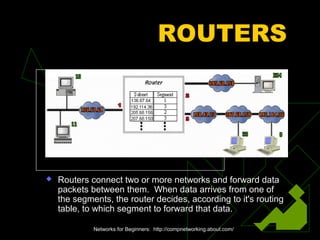 ROUTERS
 Routers connect two or more networks and forward data
packets between them. When data arrives from one of
the segments, the router decides, according to it's routing
table, to which segment to forward that data.
Networks for Beginners: http://compnetworking.about.com/
 