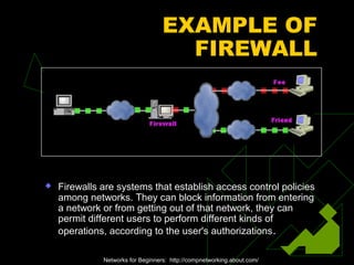 EXAMPLE OF
FIREWALL
 Firewalls are systems that establish access control policies
among networks. They can block information from entering
a network or from getting out of that network, they can
permit different users to perform different kinds of
operations, according to the user's authorizations.
Networks for Beginners: http://compnetworking.about.com/
 
