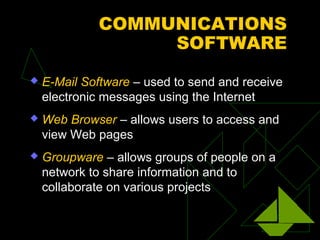 COMMUNICATIONS
SOFTWARE
 E-Mail Software – used to send and receive
electronic messages using the Internet
 Web Browser – allows users to access and
view Web pages
 Groupware – allows groups of people on a
network to share information and to
collaborate on various projects
 