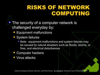 RISKS OF NETWORK
COMPUTING
 The security of a computer network is
challenged everyday by:
 Equipment malfunctions
 System failures
 Note: equipment malfunctions and system failures may
be caused by natural disasters such as floods, storms, or
fires, and electrical disturbances
 Computer hackers
 Virus attacks
Ambrose, Bergerud, Busche, Morrison, and Wells-Pusins: IC3 BASICS, Thomson Course Technology, 2003
 