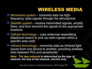 WIRELESS MEDIA
 Microwave system – transmits data via high-
frequency radio signals through the atmosphere
 Satellite system – receive transmitted signals, amplify
them, and then transmit the signals to the appropriate
locations
 Cellular technology – uses antennae resembling
telephone towers to pick up radio signals within a
specific area (cell)
 Infrared technology – transmits data as infrared light
waves from one device to another, providing wireless
links between PCs and peripherals
Note: The type selected is determined by the type of
network, the size of the network, and the cost.
Fuller, Floyd, Computers: Understanding Technology: EMC Paradigm, 2003.
 