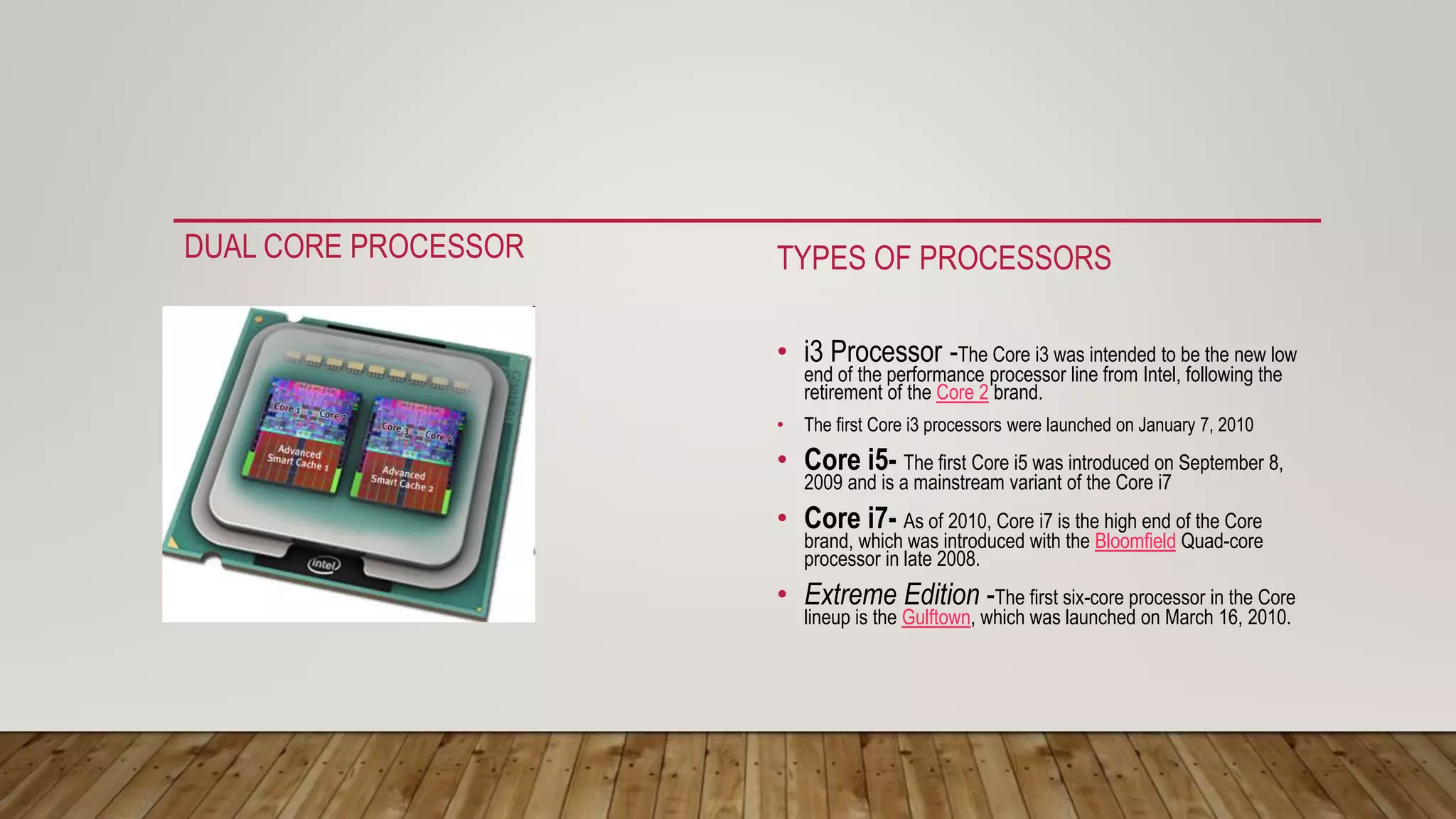 DUAL CORE PROCESSOR TYPES OF PROCESSORS
• i3 Processor -The Core i3 was intended to be the new low
end of the performance processor line from Intel, following the
retirement of the Core 2 brand.
• The first Core i3 processors were launched on January 7, 2010
• Core i5- The first Core i5 was introduced on September 8,
2009 and is a mainstream variant of the Core i7
• Core i7- As of 2010, Core i7 is the high end of the Core
brand, which was introduced with the Bloomfield Quad-core
processor in late 2008.
• Extreme Edition -The first six-core processor in the Core
lineup is the Gulftown, which was launched on March 16, 2010.
 