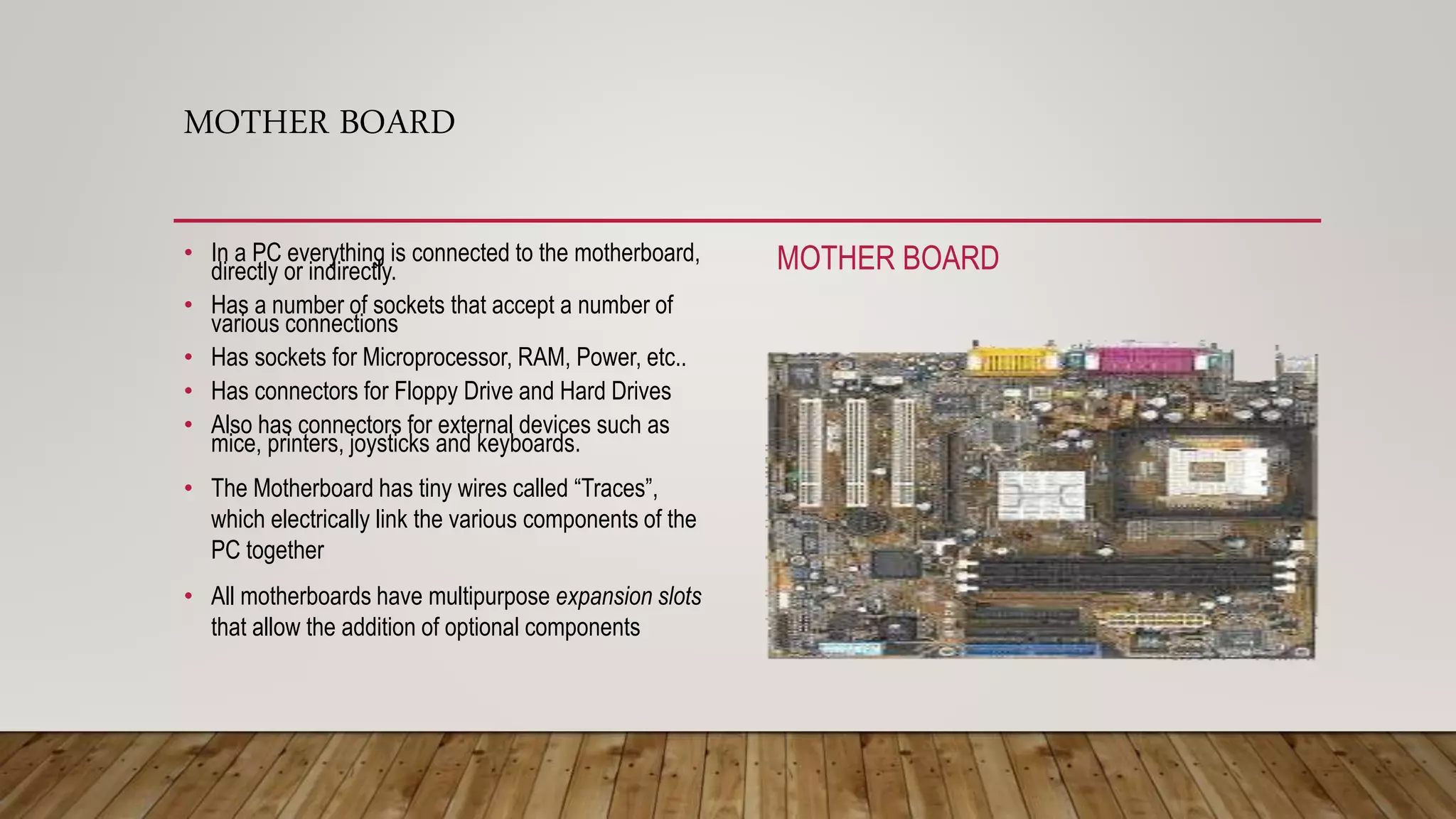 MOTHER BOARD
• In a PC everything is connected to the motherboard,
directly or indirectly.
• Has a number of sockets that accept a number of
various connections
• Has sockets for Microprocessor, RAM, Power, etc..
• Has connectors for Floppy Drive and Hard Drives
• Also has connectors for external devices such as
mice, printers, joysticks and keyboards.
• The Motherboard has tiny wires called “Traces”,
which electrically link the various components of the
PC together
• All motherboards have multipurpose expansion slots
that allow the addition of optional components
MOTHER BOARD
 