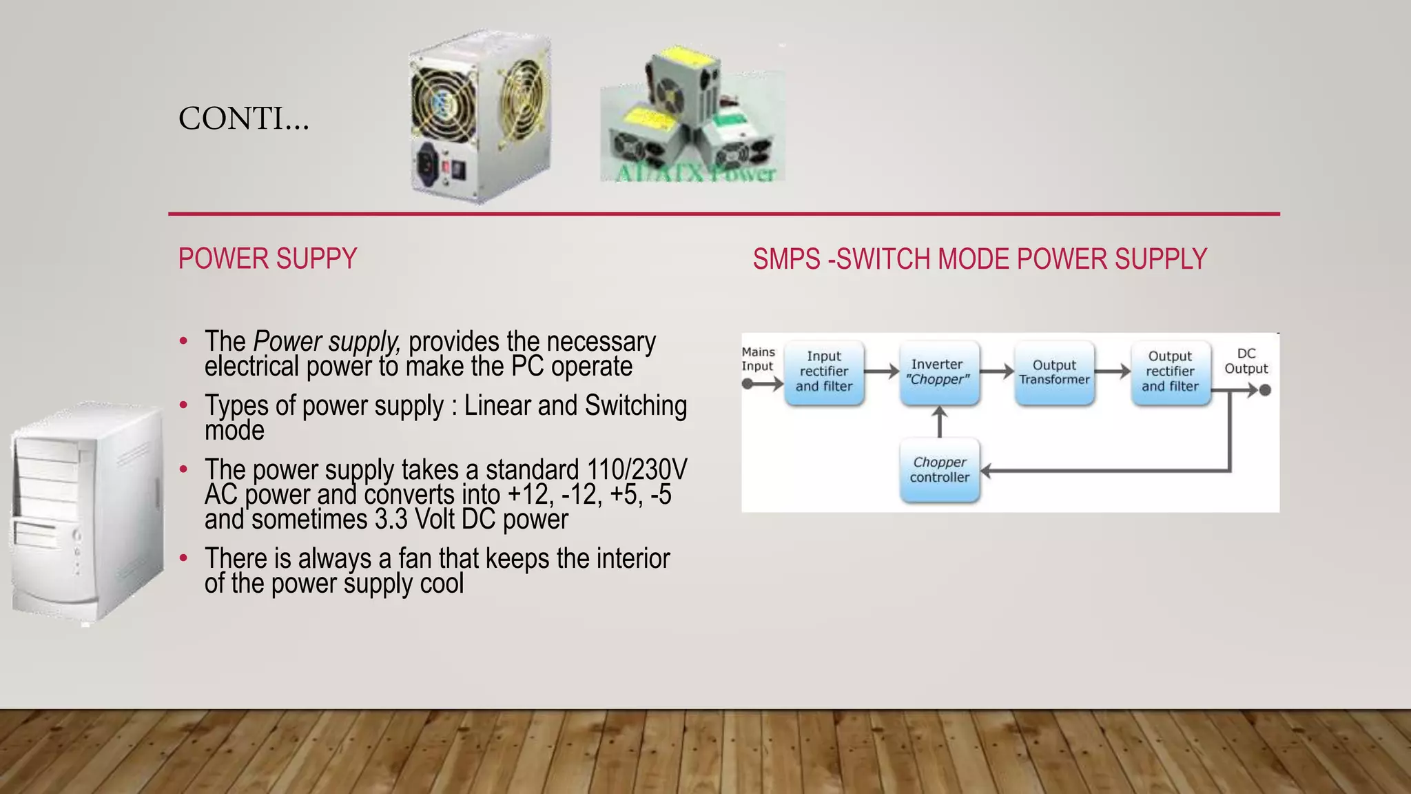 CONTI…
POWER SUPPY
• The Power supply, provides the necessary
electrical power to make the PC operate
• Types of power supply : Linear and Switching
mode
• The power supply takes a standard 110/230V
AC power and converts into +12, -12, +5, -5
and sometimes 3.3 Volt DC power
• There is always a fan that keeps the interior
of the power supply cool
SMPS -SWITCH MODE POWER SUPPLY
 