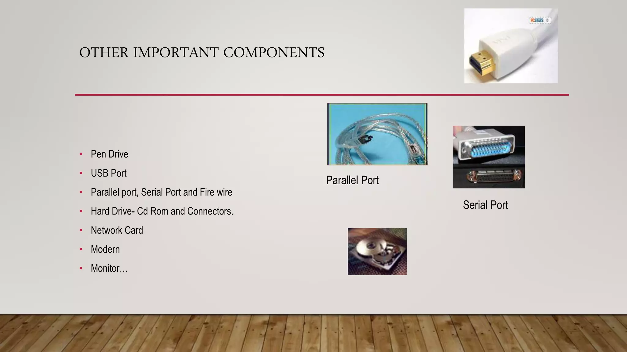 OTHER IMPORTANT COMPONENTS
• Pen Drive
• USB Port
• Parallel port, Serial Port and Fire wire
• Hard Drive- Cd Rom and Connectors.
• Network Card
• Modern
• Monitor…
Parallel Port
Serial Port
 