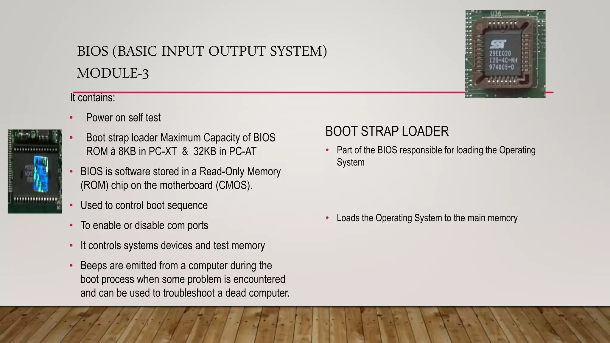 BIOS (BASIC INPUT OUTPUT SYSTEM)
MODULE-3
BOOT STRAP LOADER
• Part of the BIOS responsible for loading the Operating
System
• Loads the Operating System to the main memory
It contains:
• Power on self test
• Boot strap loader Maximum Capacity of BIOS
ROM à 8KB in PC-XT & 32KB in PC-AT
• BIOS is software stored in a Read-Only Memory
(ROM) chip on the motherboard (CMOS).
• Used to control boot sequence
• To enable or disable com ports
• It controls systems devices and test memory
• Beeps are emitted from a computer during the
boot process when some problem is encountered
and can be used to troubleshoot a dead computer.
 