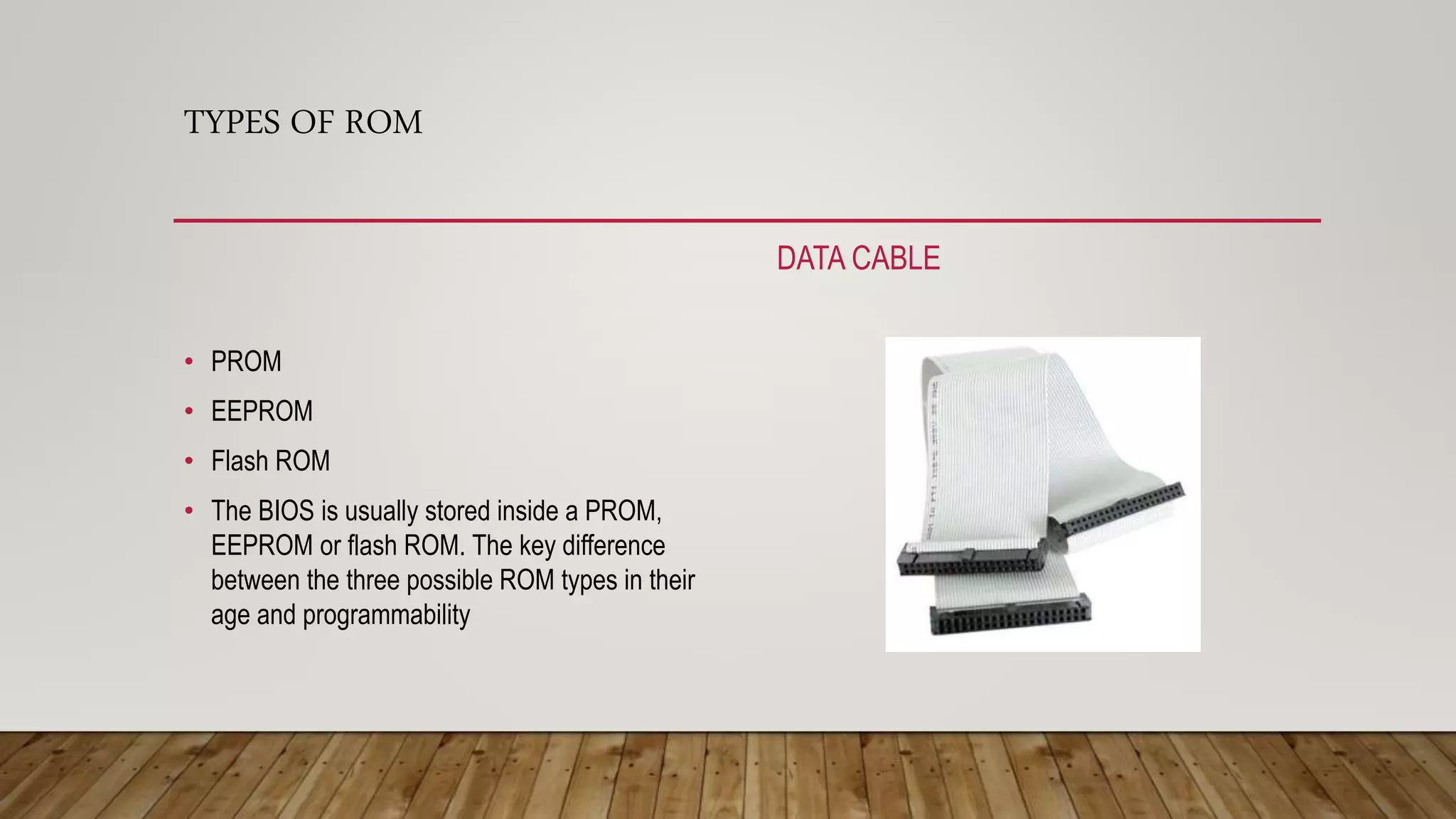 TYPES OF ROM
DATA CABLE
• PROM
• EEPROM
• Flash ROM
• The BIOS is usually stored inside a PROM,
EEPROM or flash ROM. The key difference
between the three possible ROM types in their
age and programmability
 