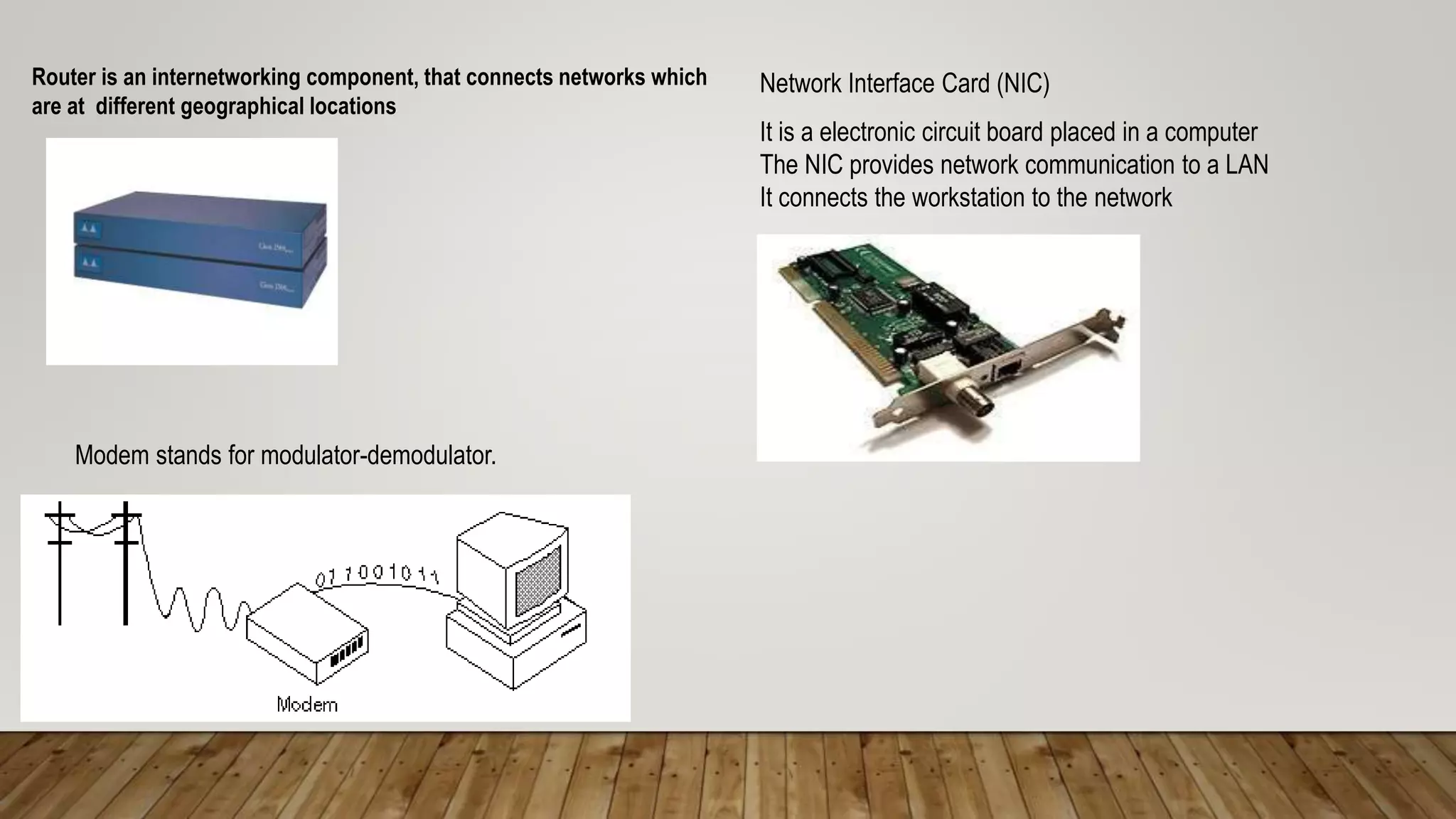 Router is an internetworking component, that connects networks which
are at different geographical locations
Network Interface Card (NIC)
It is a electronic circuit board placed in a computer
The NIC provides network communication to a LAN
It connects the workstation to the network
Modem stands for modulator-demodulator.
 