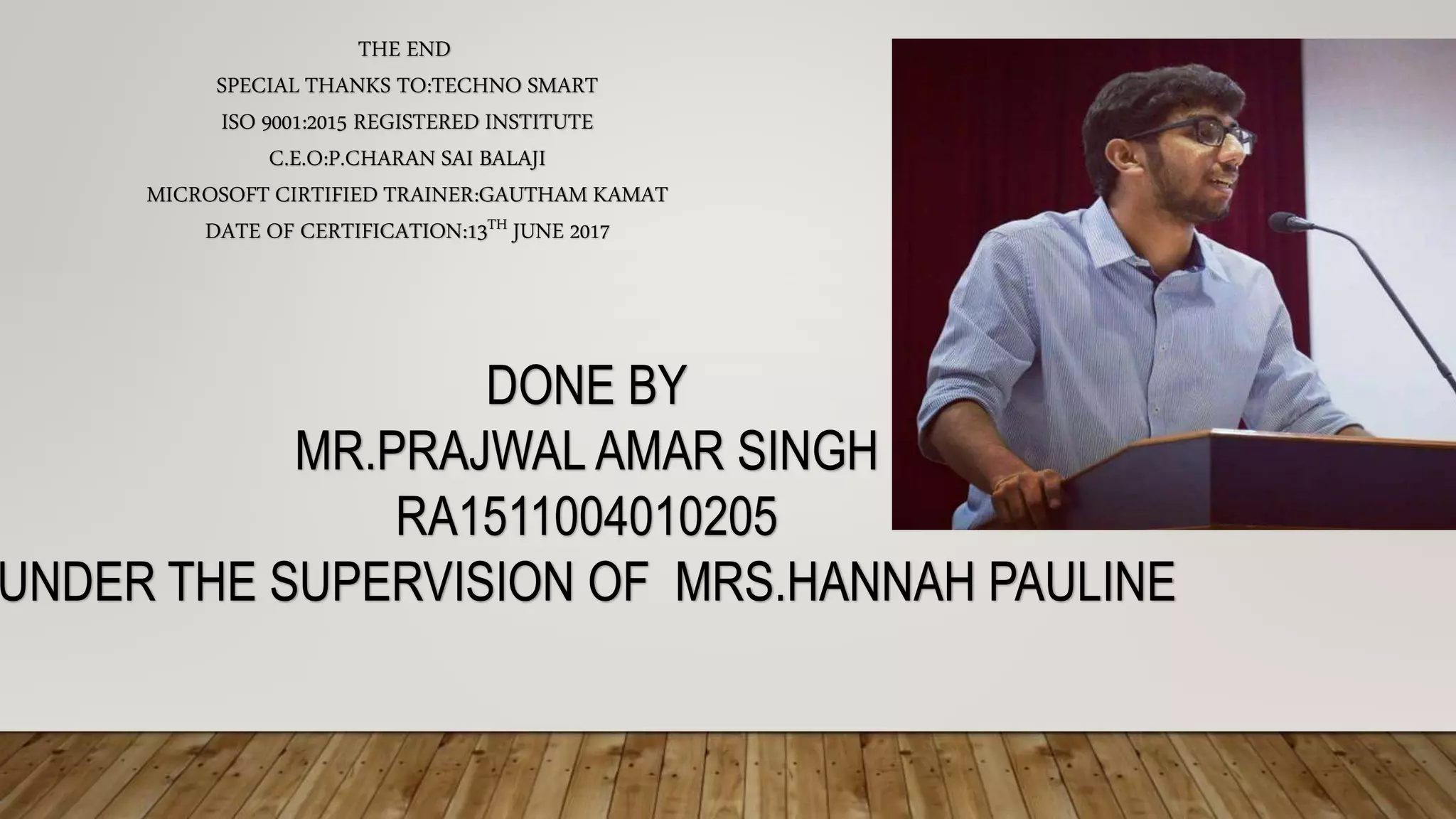 THE END
SPECIAL THANKS TO:TECHNO SMART
ISO 9001:2015 REGISTERED INSTITUTE
C.E.O:P.CHARAN SAI BALAJI
MICROSOFT CIRTIFIED TRAINER:GAUTHAM KAMAT
DATE OF CERTIFICATION:13TH JUNE 2017
DONE BY
MR.PRAJWAL AMAR SINGH
RA1511004010205
UNDER THE SUPERVISION OF MRS.HANNAH PAULINE
 
