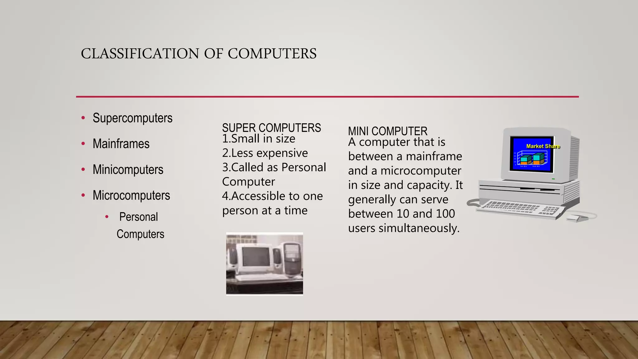 CLASSIFICATION OF COMPUTERS
• Supercomputers
• Mainframes
• Minicomputers
• Microcomputers
• Personal
Computers
SUPER COMPUTERS
1.Small in size
2.Less expensive
3.Called as Personal
Computer
4.Accessible to one
person at a time
MINI COMPUTER
A computer that is
between a mainframe
and a microcomputer
in size and capacity. It
generally can serve
between 10 and 100
users simultaneously.
Market Share
1 s t Q t r 2 n d Q t r
0
2 0
4 0
6 0
8 0
1 s t Q t r 2 n d Q t r
 