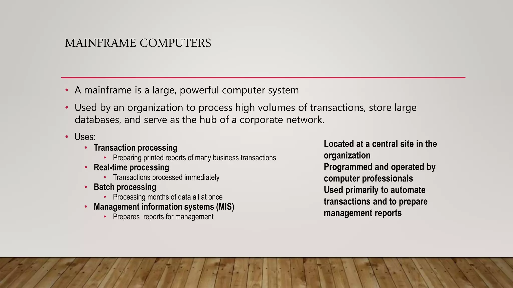 MAINFRAME COMPUTERS
• A mainframe is a large, powerful computer system
• Used by an organization to process high volumes of transactions, store large
databases, and serve as the hub of a corporate network.
• Uses:
• Transaction processing
• Preparing printed reports of many business transactions
• Real-time processing
• Transactions processed immediately
• Batch processing
• Processing months of data all at once
• Management information systems (MIS)
• Prepares reports for management
Located at a central site in the
organization
Programmed and operated by
computer professionals
Used primarily to automate
transactions and to prepare
management reports
 