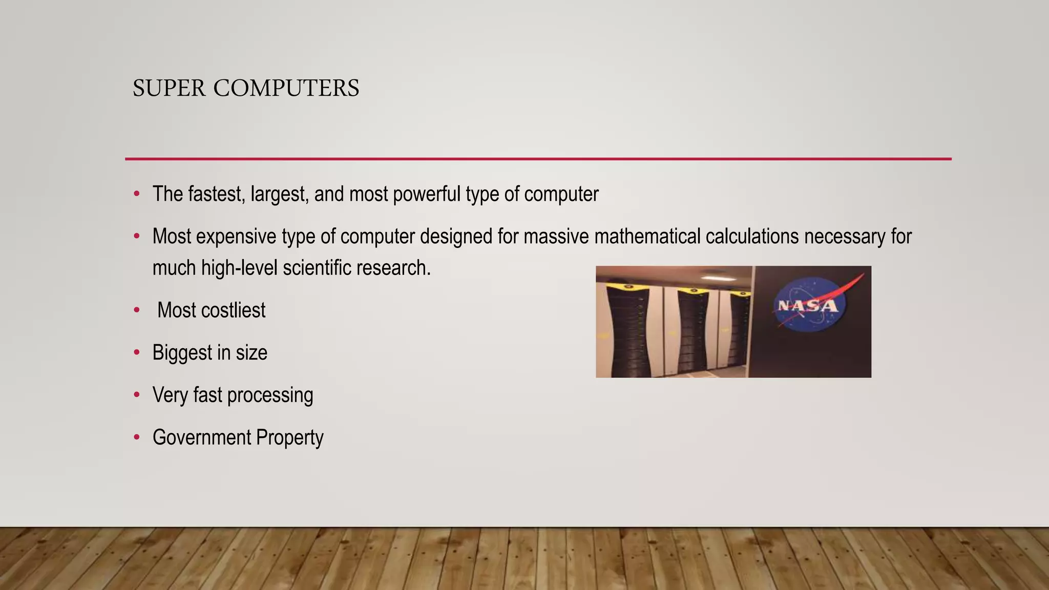 SUPER COMPUTERS
• The fastest, largest, and most powerful type of computer
• Most expensive type of computer designed for massive mathematical calculations necessary for
much high-level scientific research.
• Most costliest
• Biggest in size
• Very fast processing
• Government Property
 