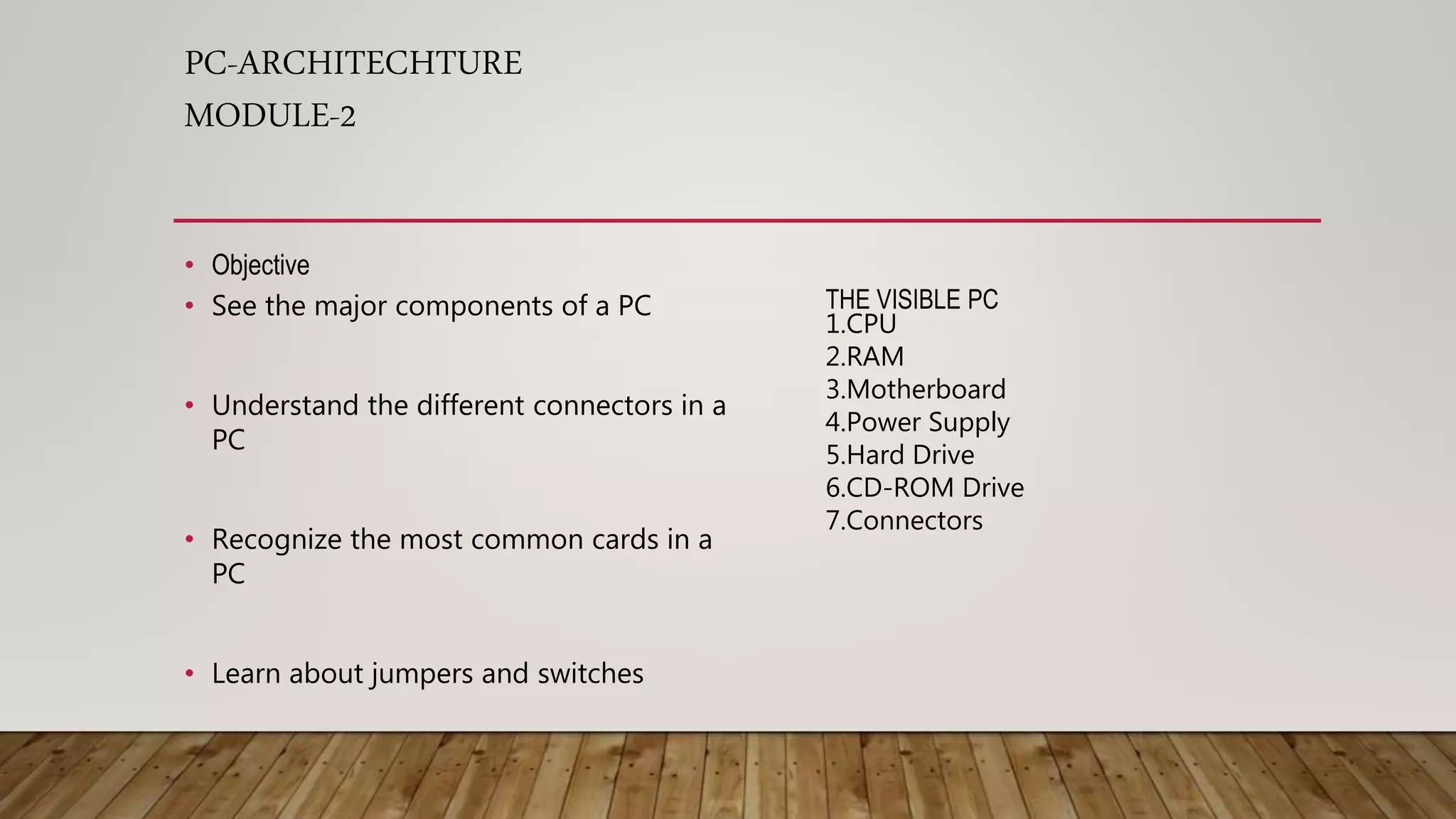 PC-ARCHITECHTURE
MODULE-2
• Objective
• See the major components of a PC
• Understand the different connectors in a
PC
• Recognize the most common cards in a
PC
• Learn about jumpers and switches
THE VISIBLE PC
1.CPU
2.RAM
3.Motherboard
4.Power Supply
5.Hard Drive
6.CD-ROM Drive
7.Connectors
 