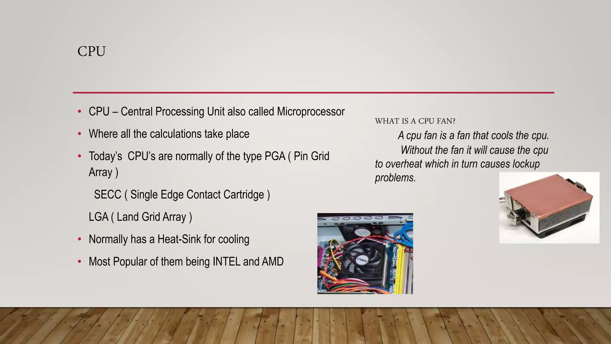 CPU
• CPU – Central Processing Unit also called Microprocessor
• Where all the calculations take place
• Today’s CPU’s are normally of the type PGA ( Pin Grid
Array )
SECC ( Single Edge Contact Cartridge )
LGA ( Land Grid Array )
• Normally has a Heat-Sink for cooling
• Most Popular of them being INTEL and AMD
WHAT IS A CPU FAN?
A cpu fan is a fan that cools the cpu.
Without the fan it will cause the cpu
to overheat which in turn causes lockup
problems.
 