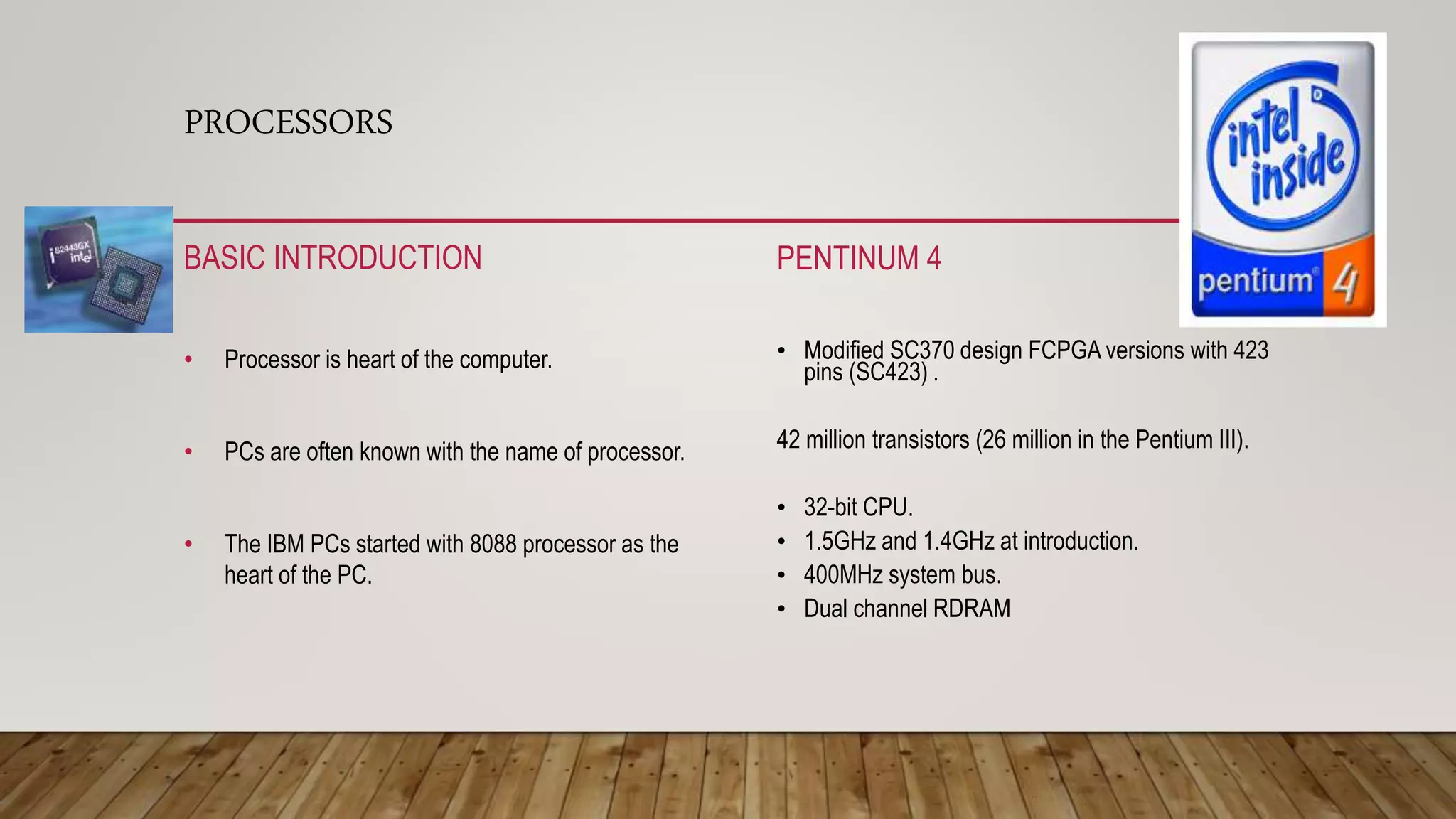 PROCESSORS
BASIC INTRODUCTION
• Processor is heart of the computer.
• PCs are often known with the name of processor.
• The IBM PCs started with 8088 processor as the
heart of the PC.
PENTINUM 4
• Modified SC370 design FCPGA versions with 423
pins (SC423) .
42 million transistors (26 million in the Pentium III).
• 32-bit CPU.
• 1.5GHz and 1.4GHz at introduction.
• 400MHz system bus.
• Dual channel RDRAM
 