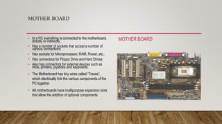 MOTHER BOARD
• In a PC everything is connected to the motherboard,
directly or indirectly.
• Has a number of sockets that accept a number of
various connections
• Has sockets for Microprocessor, RAM, Power, etc..
• Has connectors for Floppy Drive and Hard Drives
• Also has connectors for external devices such as
mice, printers, joysticks and keyboards.
• The Motherboard has tiny wires called “Traces”,
which electrically link the various components of the
PC together
• All motherboards have multipurpose expansion slots
that allow the addition of optional components
MOTHER BOARD
 