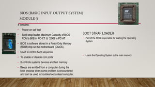 BIOS (BASIC INPUT OUTPUT SYSTEM)
MODULE-3
BOOT STRAP LOADER
• Part of the BIOS responsible for loading the Operating
System
• Loads the Operating System to the main memory
It contains:
• Power on self test
• Boot strap loader Maximum Capacity of BIOS
ROM à 8KB in PC-XT & 32KB in PC-AT
• BIOS is software stored in a Read-Only Memory
(ROM) chip on the motherboard (CMOS).
• Used to control boot sequence
• To enable or disable com ports
• It controls systems devices and test memory
• Beeps are emitted from a computer during the
boot process when some problem is encountered
and can be used to troubleshoot a dead computer.
 