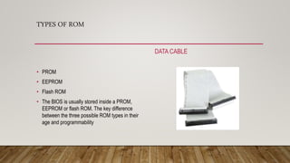 TYPES OF ROM
DATA CABLE
• PROM
• EEPROM
• Flash ROM
• The BIOS is usually stored inside a PROM,
EEPROM or flash ROM. The key difference
between the three possible ROM types in their
age and programmability
 