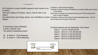 IP ADDRESSING
An IP address is a numeric identifier assigned to each machine on an
IP network
There are 4 classes of IP address : class A, Class B, Class C and
Class D
Any network that is part of larger network and is identified by a subnet
address
IP addressing is logical addressing
It works on Network Layer
Two versions of addressing scheme
 Ip version 4 – 32 bit addressing
 Ip version 6 – 128 bit addressing
IP Address = Internet Protocol Address
The basic concept of having an IP Address is to uniquely identify each machine
on the network
Every device connected to the network that uses the TCP/IP protocol has to
have a unique IP address
IP address is made up of four sets of numbers separated by dots – A.B.C.D
Each number set is one byte or 8 bits long
IP address depends upon the classification of the network
Class A – 1.0.0.0 to 126.255.255.255
Class B – 128.0.0.0 to 191.255.255.255
Class C - 192.0.0.0 to 223.255.255.255
Class D - 224.0.0.0 to 239.255.255.255
Class E – 240.0.0.0 to 255.255.255.255
 