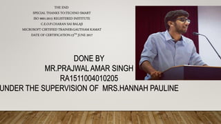 THE END
SPECIAL THANKS TO:TECHNO SMART
ISO 9001:2015 REGISTERED INSTITUTE
C.E.O:P.CHARAN SAI BALAJI
MICROSOFT CIRTIFIED TRAINER:GAUTHAM KAMAT
DATE OF CERTIFICATION:13TH JUNE 2017
DONE BY
MR.PRAJWAL AMAR SINGH
RA1511004010205
UNDER THE SUPERVISION OF MRS.HANNAH PAULINE
 